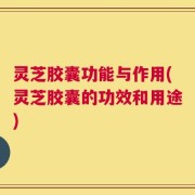 灵芝胶囊功能与作用(灵芝胶囊的功效和用途)