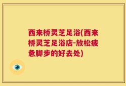西来桥灵芝足浴(西来桥灵芝足浴店-放松疲惫脚步的好去处)