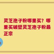 灵芝孢子粉哪里买？哪里买破壁灵芝孢子粉最正宗