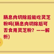 肠息肉切除后能吃灵芝粉吗(肠息肉切除后可否食用灵芝粉？——解析)
