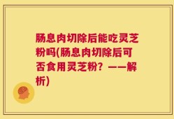 肠息肉切除后能吃灵芝粉吗(肠息肉切除后可否食用灵芝粉？——解析)