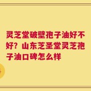 灵芝堂破壁孢子油好不好？山东芝圣堂灵芝孢子油口碑怎么样