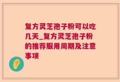 复方灵芝孢子粉可以吃几天_复方灵芝孢子粉的推荐服用周期及注意事项