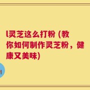 l灵芝这么打粉 (教你如何制作灵芝粉，健康又美味)