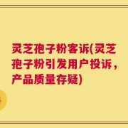 灵芝孢子粉客诉(灵芝孢子粉引发用户投诉，产品质量存疑)