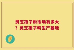 灵芝孢子粉市场有多大？灵芝孢子粉生产基地