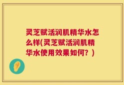 灵芝赋活润肌精华水怎么样(灵芝赋活润肌精华水使用效果如何？)