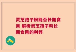 灵芝孢子粉能否长期食用 解析灵芝孢子粉长期食用的利弊