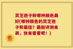 灵芝孢子粉哪种颜色最好(哪种颜色的灵芝孢子粉最佳？最新评测来袭，快来看看吧！)