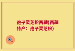 孢子灵芝粉西藏(西藏特产：孢子灵芝粉)