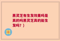 黑灵芝有生发效果吗是真的吗黑灵芝真的能生发吗？)