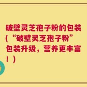 破壁灵芝孢子粉的包装(“破壁灵芝孢子粉”包装升级，营养更丰富！)