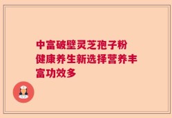 中富破壁灵芝孢子粉 健康养生新选择营养丰富功效多