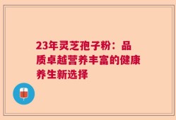 23年灵芝孢子粉：品质卓越营养丰富的健康养生新选择