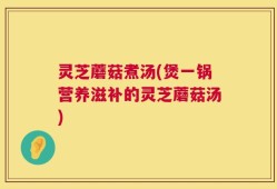 灵芝蘑菇煮汤(煲一锅营养滋补的灵芝蘑菇汤)
