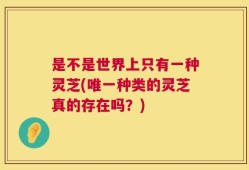是不是世界上只有一种灵芝(唯一种类的灵芝真的存在吗？)