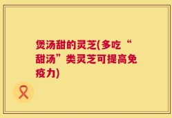 煲汤甜的灵芝(多吃“甜汤”类灵芝可提高免疫力)