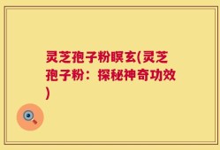 灵芝孢子粉瞑玄(灵芝孢子粉：探秘神奇功效)