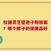 权健灵芝壁孢子粉胶囊？哪个牌子的保健品好