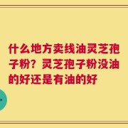 什么地方卖线油灵芝孢子粉？灵芝孢子粉没油的好还是有油的好