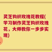 灵芝钩织玫瑰花教程(学习制作灵芝钩织玫瑰花，大师教你一步步实现)