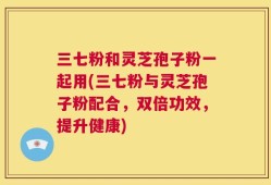 三七粉和灵芝孢子粉一起用(三七粉与灵芝孢子粉配合，双倍功效，提升健康)