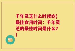 千年灵芝什么时候吃(最佳食用时间：千年灵芝的最佳时间是什么？)