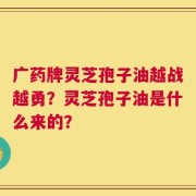 广药牌灵芝孢子油越战越勇？灵芝孢子油是什么来的？