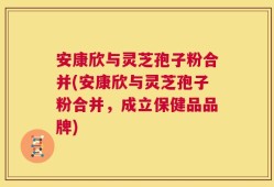 安康欣与灵芝孢子粉合并(安康欣与灵芝孢子粉合并，成立保健品品牌)