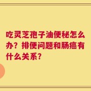 吃灵芝孢子油便秘怎么办？排便问题和肠癌有什么关系？