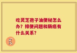 吃灵芝孢子油便秘怎么办？排便问题和肠癌有什么关系？