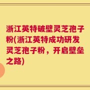 浙江英特破壁灵芝孢子粉(浙江英特成功研发灵芝孢子粉，开启壁垒之路)
