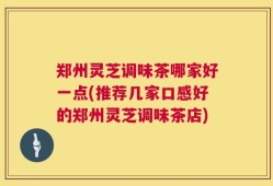 郑州灵芝调味茶哪家好一点(推荐几家口感好的郑州灵芝调味茶店)