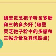 破壁灵芝孢子粉含多糖和三帖多少好 (破壁灵芝孢子粉中的多糖和三帖含量及其优缺点)