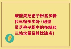 破壁灵芝孢子粉含多糖和三帖多少好 (破壁灵芝孢子粉中的多糖和三帖含量及其优缺点)