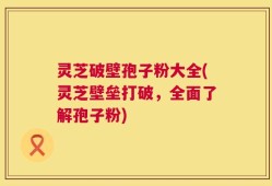 灵芝破壁孢子粉大全(灵芝壁垒打破，全面了解孢子粉)