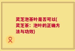 灵芝泡茶叶是否可以(灵芝茶：泡叶的正确方法与功效)