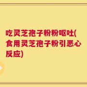 吃灵芝孢子粉粉呕吐(食用灵芝孢子粉引恶心反应)