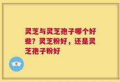 灵芝与灵芝孢子哪个好些？灵芝粉好，还是灵芝孢子粉好