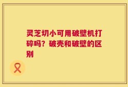 灵芝切小可用破壁机打碎吗？破壳和破壁的区别