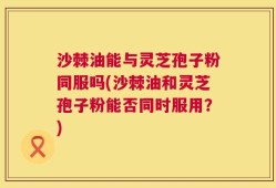沙棘油能与灵芝孢子粉同服吗(沙棘油和灵芝孢子粉能否同时服用？)