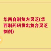 华西自制复方灵芝(华西制药研发出复合灵芝制剂)