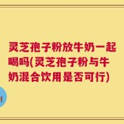 灵芝孢子粉放牛奶一起喝吗(灵芝孢子粉与牛奶混合饮用是否可行)