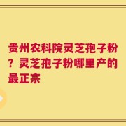 贵州农科院灵芝孢子粉？灵芝孢子粉哪里产的最正宗