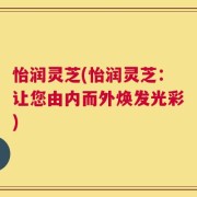 怡润灵芝(怡润灵芝：让您由内而外焕发光彩)