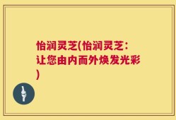 怡润灵芝(怡润灵芝：让您由内而外焕发光彩)