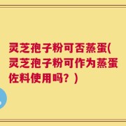 灵芝孢子粉可否蒸蛋(灵芝孢子粉可作为蒸蛋佐料使用吗？)