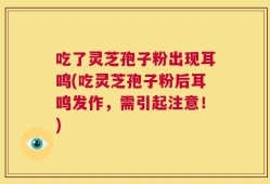 吃了灵芝孢子粉出现耳鸣(吃灵芝孢子粉后耳鸣发作，需引起注意！)