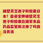 破壁灵芝孢子粉胶囊日本？盈姿宝牌破壁灵芝孢子粉胶囊在国家食品药品监管局注册了吗我没弄清