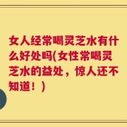 女人经常喝灵芝水有什么好处吗(女性常喝灵芝水的益处，惊人还不知道！)